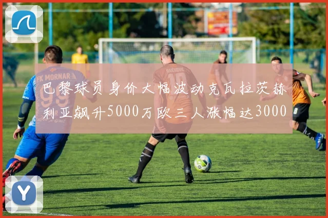 巴黎球员身价大幅波动克瓦拉茨赫利亚飙升5000万欧三人涨幅达3000万欧
