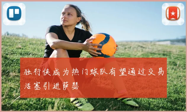 独行侠成为热门球队有望通过交易活塞引进萨瑟