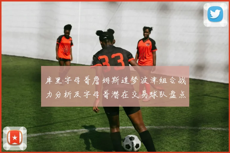 库里字母哥詹姆斯追梦波津组合战力分析及字母哥潜在交易球队盘点