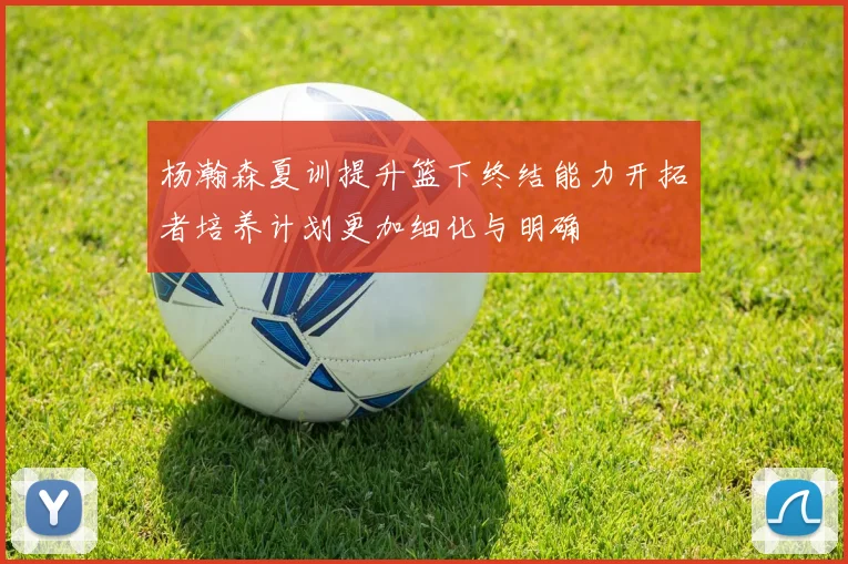 杨瀚森夏训提升篮下终结能力开拓者培养计划更加细化与明确
