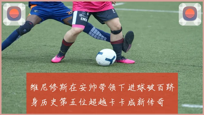 维尼修斯在安帅带领下进球破百跻身历史第五位超越卡卡成新传奇