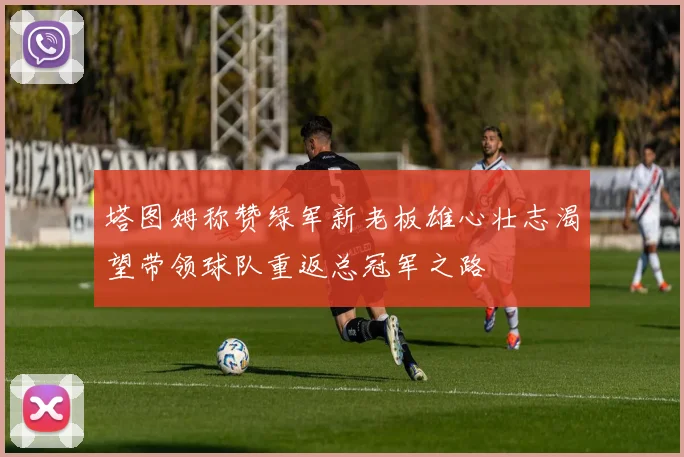 塔图姆称赞绿军新老板雄心壮志渴望带领球队重返总冠军之路