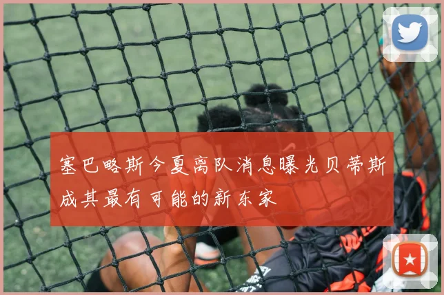 塞巴略斯今夏离队消息曝光贝蒂斯成其最有可能的新东家