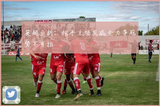 英超分析：枪手主场发威全力争冠势不可挡
