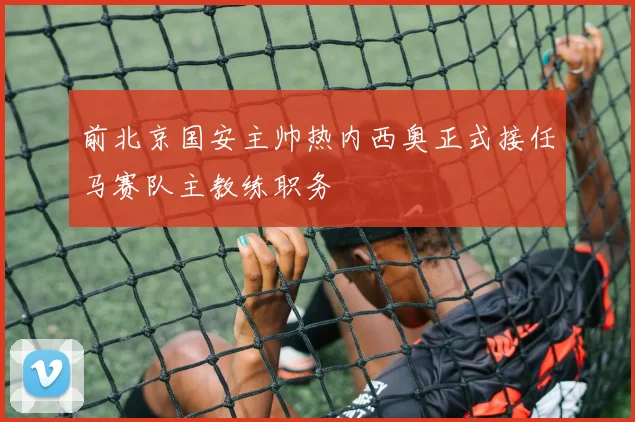 前北京国安主帅热内西奥正式接任马赛队主教练职务