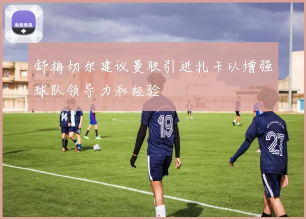 舒梅切尔建议曼联引进扎卡以增强球队领导力和经验