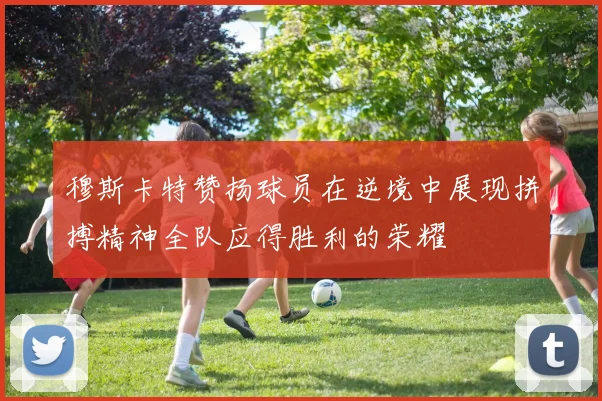 穆斯卡特赞扬球员在逆境中展现拼搏精神全队应得胜利的荣耀