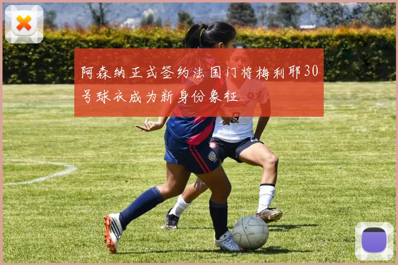 阿森纳正式签约法国门将梅利耶30号球衣成为新身份象征