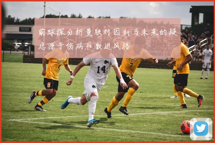 前球探分析曼联对因利马未来的疑虑源于伤病和激进风格