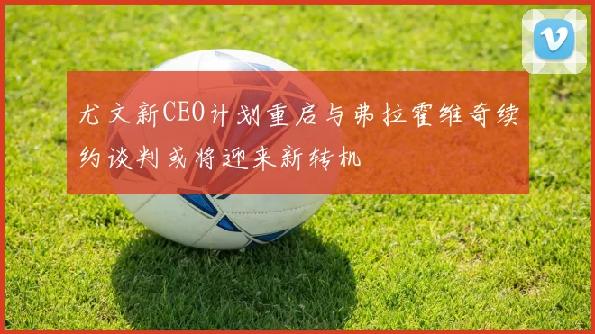 尤文新CEO计划重启与弗拉霍维奇续约谈判或将迎来新转机