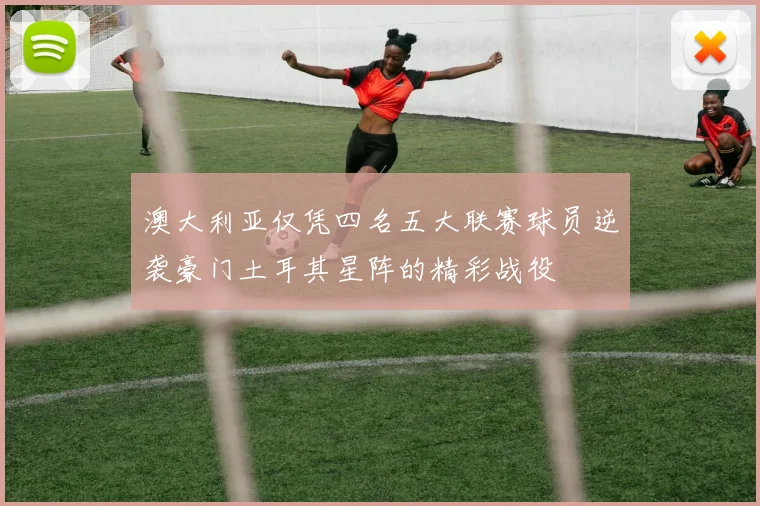 澳大利亚仅凭四名五大联赛球员逆袭豪门土耳其星阵的精彩战役