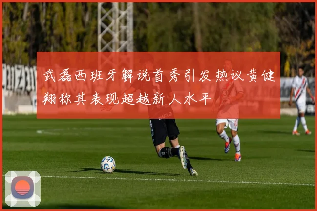 武磊西班牙解说首秀引发热议黄健翔称其表现超越新人水平