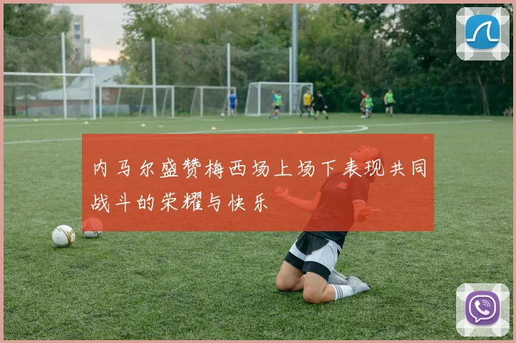 内马尔盛赞梅西场上场下表现共同战斗的荣耀与快乐