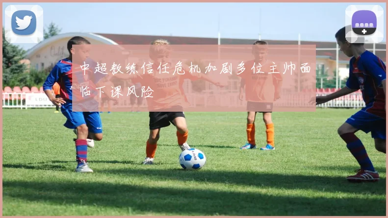 中超教练信任危机加剧多位主帅面临下课风险