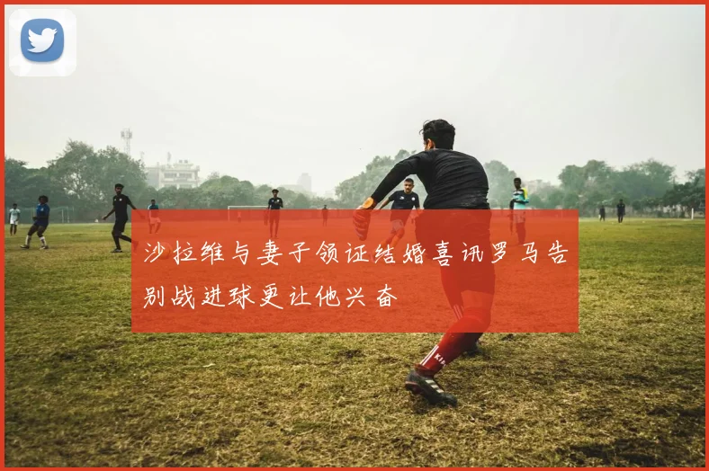 沙拉维与妻子领证结婚喜讯罗马告别战进球更让他兴奋