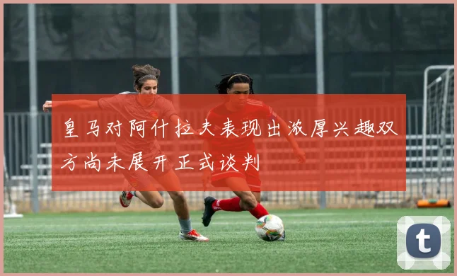 皇马对阿什拉夫表现出浓厚兴趣双方尚未展开正式谈判