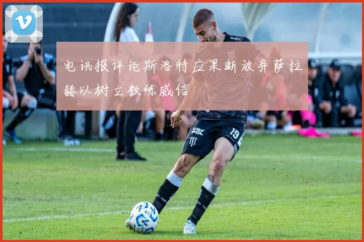 电讯报评论斯洛特应果断放弃萨拉赫以树立教练威信