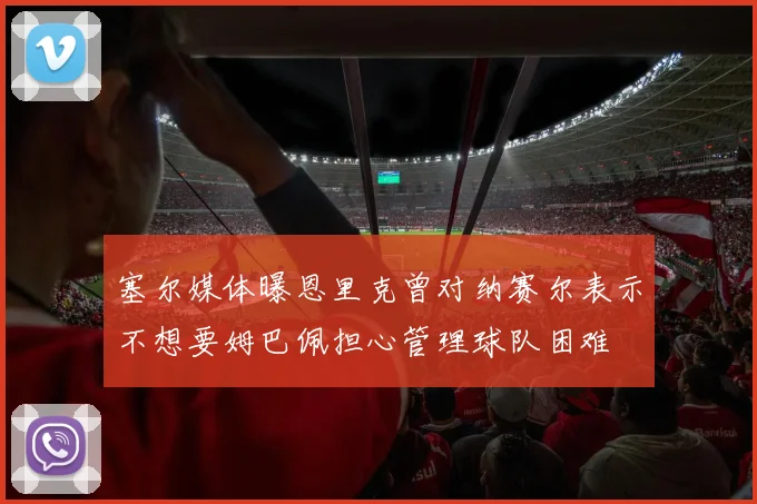 塞尔媒体曝恩里克曾对纳赛尔表示不想要姆巴佩担心管理球队困难