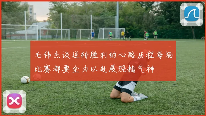毛伟杰谈逆转胜利的心路历程每场比赛都要全力以赴展现精气神