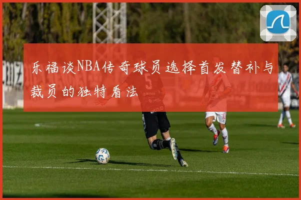 乐福谈NBA传奇球员选择首发替补与裁员的独特看法