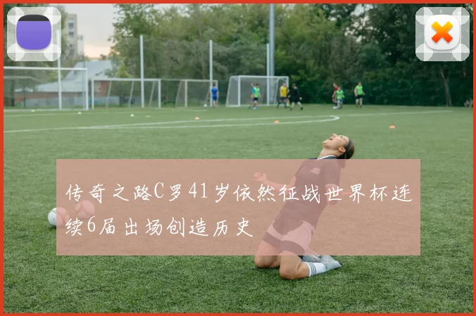 传奇之路C罗41岁依然征战世界杯连续6届出场创造历史