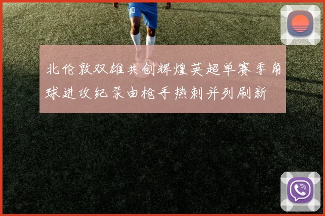 北伦敦双雄共创辉煌英超单赛季角球进攻纪录由枪手热刺并列刷新