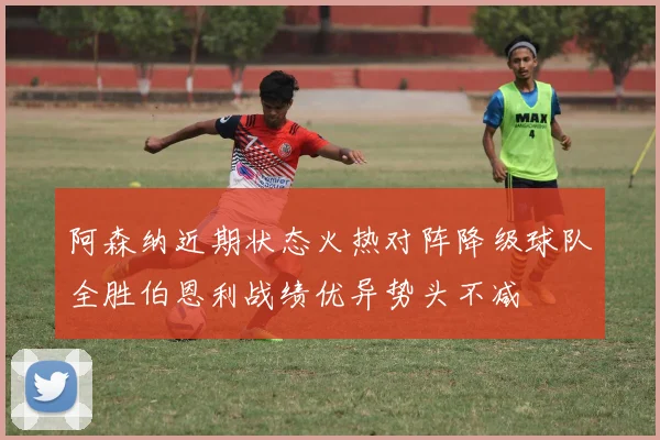 阿森纳近期状态火热对阵降级球队全胜伯恩利战绩优异势头不减