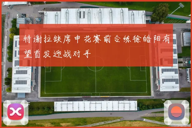 特谢拉缺席申花赛前合练徐皓阳有望首发迎战对手