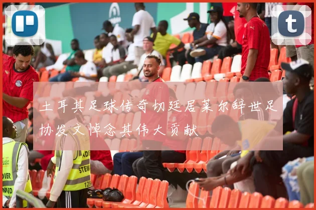 土耳其足球传奇切廷居莱尔辞世足协发文悼念其伟大贡献