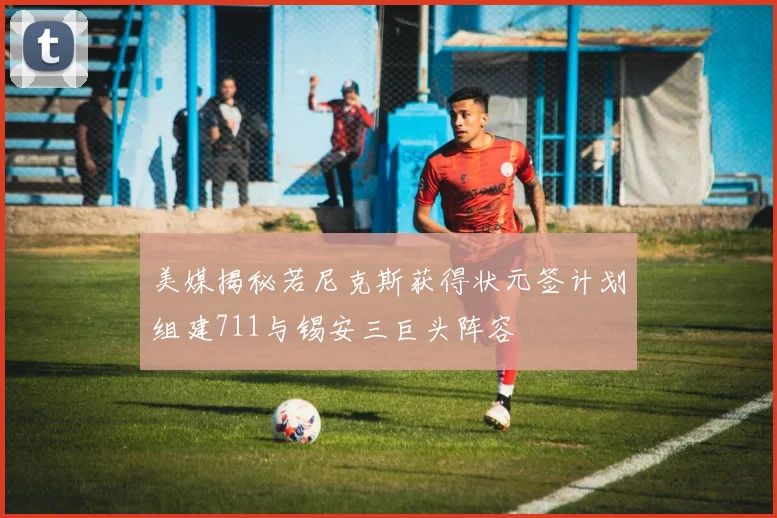 美媒揭秘若尼克斯获得状元签计划组建711与锡安三巨头阵容