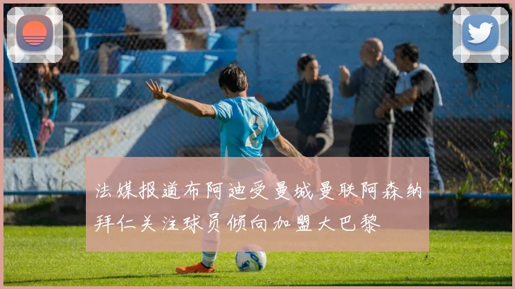 法媒报道布阿迪受曼城曼联阿森纳拜仁关注球员倾向加盟大巴黎