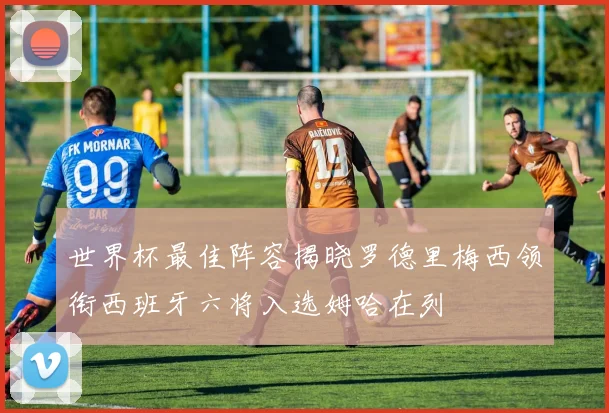 世界杯最佳阵容揭晓罗德里梅西领衔西班牙六将入选姆哈在列