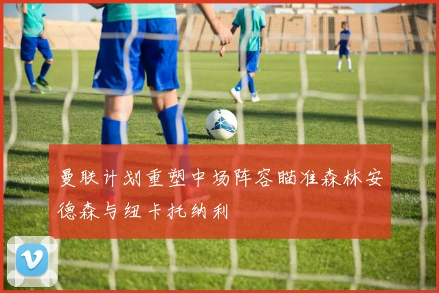 曼联计划重塑中场阵容瞄准森林安德森与纽卡托纳利