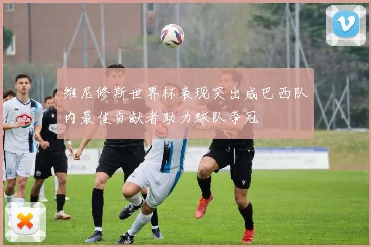 维尼修斯世界杯表现突出成巴西队内最佳贡献者助力球队争冠