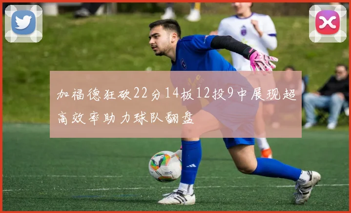 加福德狂砍22分14板12投9中展现超高效率助力球队翻盘