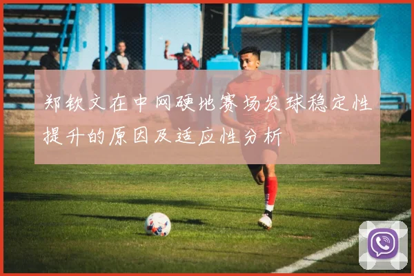郑钦文在中网硬地赛场发球稳定性提升的原因及适应性分析