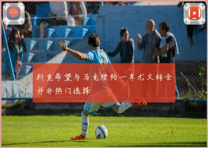 科克希望与马竞续约一年尤文转会并非热门选择
